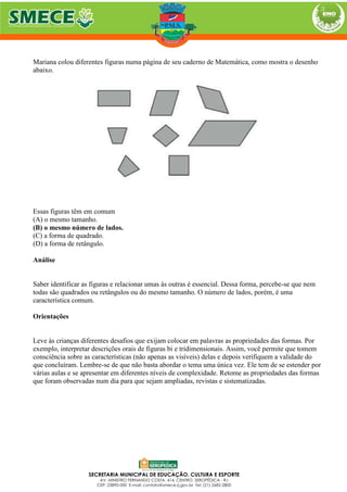 Mariana colou diferentes figuras numa página de seu caderno de Matemática, como mostra o desenho
abaixo.
Essas figuras têm em comum
(A) o mesmo tamanho.
(B) o mesmo número de lados.
(C) a forma de quadrado.
(D) a forma de retângulo.
Análise
Saber identificar as figuras e relacionar umas às outras é essencial. Dessa forma, percebe-se que nem
todas são quadrados ou retângulos ou do mesmo tamanho. O número de lados, porém, é uma
característica comum.
Orientações
Leve às crianças diferentes desafios que exijam colocar em palavras as propriedades das formas. Por
exemplo, interpretar descrições orais de figuras bi e tridimensionais. Assim, você permite que tomem
consciência sobre as características (não apenas as visíveis) delas e depois verifiquem a validade do
que concluíram. Lembre-se de que não basta abordar o tema uma única vez. Ele tem de se estender por
várias aulas e se apresentar em diferentes níveis de complexidade. Retome as propriedades das formas
que foram observadas num dia para que sejam ampliadas, revistas e sistematizadas.
 