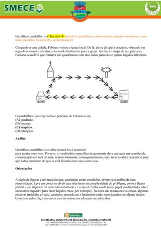 Identificar quadriláteros (Descritor 4) Identificar quadriláteros observando as posições relativas entre seus
lados (paralelos, concorrentes, perpendiculares)
Chegando a uma cidade, Fabiano visitou a igreja local. De lá, ele se dirigiu à pracinha, visitando em
seguida o museu e o teatro, retornando finalmente para a igreja. Ao fazer o mapa do seu percurso,
Fabiano descobriu que formava um quadrilátero com dois lados paralelos e quatro ângulos diferentes.
O quadrilátero que representa o percurso de Fabiano é um
(A) quadrado.
(B) losango.
(C) trapézio.
(D) retângulo.
Análise
Identificar quadriláteros e saber nomeá-los é essencial
para acertar esse item. Por isso, o vocabulário específico da geometria deve aparecer em ocasiões de
comunicação em sala de aula, se transformando, consequentemente, num recurso útil e necessário para
que todos entendam do que se está falando num caso como esse.
Orientações
A cópia de figuras é um trabalho que, guardadas certas condições, promove a análise de suas
propriedades. Leve em conta variáveis que interferem na complexidade do problema, como a figura
pedida - que depende do conteúdo trabalhado - e o tipo de folha usado (num papel quadriculado, não é
necessário esquadro para fazer ângulos retos, por exemplo). Na hora das discussões coletivas, algumas
palavras (redondo, círculo, cantinho, pontudo etc.) fatalmente serão mencionadas por alguns alunos.
Com base nelas, faça um cartaz com os nomes socialmente reconhecidos.
 
