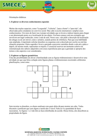 Orientações didáticas
1. Explorar os diversos conhecimentos espaciais
Muitas das noções espaciais, como "à esquerda", "à direita", "para a frente" e "para trás", são
observadas pelos estudantes no convívio social. Mas cabe à escola sistematizar e ampliar esses
conhecimentos. Um meio de fazer isso é propor atividades que os levem a indicar trajetos para chegar
a um determinado ponto ou a localização de um objeto. Um bom começo está nos exemplos que
envolvem um lugar conhecido, como a sala de aula. Nesse caso, vale pedir a descrição da localização
de colegas ou de um móvel, como o armário, usando pontos de referência. Para que essa habilidade
seja ampliada, é importante solicitar desenhos ou esquemas com a descrição por escrito ou oral das
situações propostas. Outra sugestão é levar a garotada a percorrer caminhos desde a sala até o pátio e
depois, do mesmo modo, representar os trajetos. É essencial reservar um momento coletivo de
sistematização dos saberes adquiridos com essas experiências para que a garotada se aproprie dos
termos e dos aspectos a ser considerados.
2. Explorar as figuras geométricas
Uma das possibilidades de elevar a familiaridade com as figuras tridimensionais é desenvolver uma
atividade em que seja feita a relação entre figuras planas e tridimensionais recorrendo a diferentes
planificações, como estas:
Sem recortar os desenhos, os alunos analisam com quais deles dá para montar um cubo. Todos
discutem e justificam que com alguns a tarefa não é viável. Falta ao 4 a quantidade de faces
necessárias. As figuras 1 e 2 não têm as faces distribuídas de acordo. Dessa forma, eles descobrem as
propriedades da figura.
 