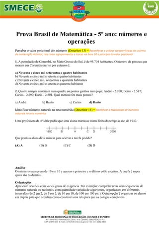 Prova Brasil de Matemática - 5º ano: números e
operações
Perceber o valor posicional dos números (Descritor 13) = Reconhecer e utilizar características do sistema
de numeração decimal, tais como agrupamentos e trocas na base 10 e princípio do valor posicional
1. A população de Corumbá, no Mato Grosso do Sul, é de 95.704 habitantes. O número de pessoas que
moram em Corumbá escrito por extenso é:
a) Noventa e cinco mil setecentos e quatro habitantes
b) Noventa e cinco mil e setenta e quatro habitantes
c) Noventa e cinco mil, setecentos e quarenta habitantes
d) Noventa e cinco mil e setenta e quarenta habitante
2. Quatro amigos anotaram num quadro os pontos ganhos num jogo: André - 2.760; Bento - 2.587;
Carlos - 2.699; Dario - 2.801. Qual menino fez mais pontos?
a) André b) Bento c) Carlos d) Dario
Identificar números naturais na reta numérida (Descritor 14) = Identificar a localização de números
naturais na reta numérica
Uma professora da 4ª série pediu que uma aluna marcasse numa linha do tempo o ano de 1940.
Que ponto a aluna deve marcar para acertar a tarefa pedida?
(A) A (B) B (C) C (D) D
Análise
Os números aparecem de 10 em 10 e apenas o primeiro e o último estão escritos. A tarefa é supor
quais são os demais.
Orientações
Apresente desafios com vários graus de exigência. Por exemplo: completar retas com sequências de
números naturais ou racionais, com quantidade variada de algarismos, organizados em diferentes
intervalos (de 2 em 2, de 5 em 5, de 10 em 10, de 100 em 100 etc.). Outra opção é organizar os alunos
em duplas para que decidam como construir uma reta para que os colegas completem.
 