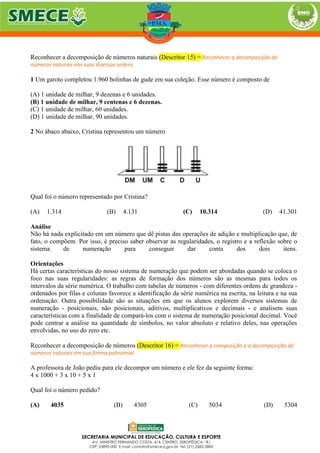 Reconhecer a decomposição de números naturais (Descritor 15) = Reconhecer a decomposição de
números naturais nas suas diversas ordens
1 Um garoto completou 1.960 bolinhas de gude em sua coleção. Esse número é composto de
(A) 1 unidade de milhar, 9 dezenas e 6 unidades.
(B) 1 unidade de milhar, 9 centenas e 6 dezenas.
(C) 1 unidade de milhar, 60 unidades.
(D) 1 unidade de milhar, 90 unidades.
2 No ábaco abaixo, Cristina representou um número
Qual foi o número representado por Cristina?
(A) 1.314 (B) 4.131 (C) 10.314 (D) 41.301
Análise
Não há nada explicitado em um número que dê pistas das operações de adição e multiplicação que, de
fato, o compõem. Por isso, é preciso saber observar as regularidades, o registro e a reflexão sobre o
sistema de numeração para conseguir dar conta dos dois itens.
Orientações
Há certas características do nosso sistema de numeração que podem ser abordadas quando se coloca o
foco nas suas regularidades: as regras de formação dos números são as mesmas para todos os
intervalos da série numérica. O trabalho com tabelas de números - com diferentes ordens de grandeza -
ordenados por filas e colunas favorece a identificação da série numérica na escrita, na leitura e na sua
ordenação. Outra possibilidade são as situações em que os alunos explorem diversos sistemas de
numeração - posicionais, não posicionais, aditivos, multiplicativos e decimais - e analisem suas
características com a finalidade de compará-los com o sistema de numeração posicional decimal. Você
pode centrar a análise na quantidade de símbolos, no valor absoluto e relativo deles, nas operações
envolvidas, no uso do zero etc.
Reconhecer a decomposição de números (Descritor 16) = Reconhecer a composição e a decomposição de
números naturais em sua forma polinomial
A professora de João pediu para ele decompor um número e ele fez da seguinte forma:
4 x 1000 + 3 x 10 + 5 x 1
Qual foi o número pedido?
(A) 4035 (B) 4305 (C) 5034 (D) 5304
 