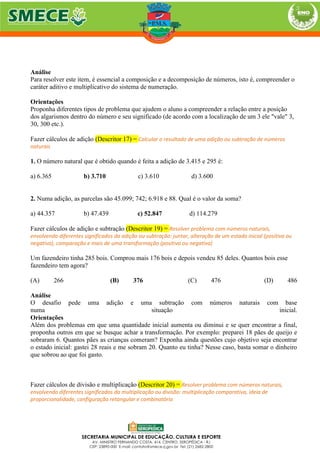 Análise
Para resolver este item, é essencial a composição e a decomposição de números, isto é, compreender o
caráter aditivo e multiplicativo do sistema de numeração.
Orientações
Proponha diferentes tipos de problema que ajudem o aluno a compreender a relação entre a posição
dos algarismos dentro do número e seu significado (de acordo com a localização de um 3 ele "vale" 3,
30, 300 etc.).
Fazer cálculos de adição (Descritor 17) = Calcular o resultado de uma adição ou subtração de números
naturais
1. O número natural que é obtido quando é feita a adição de 3.415 e 295 é:
a) 6.365 b) 3.710 c) 3.610 d) 3.600
2. Numa adição, as parcelas são 45.099; 742; 6.918 e 88. Qual é o valor da soma?
a) 44.357 b) 47.439 c) 52.847 d) 114.279
Fazer cálculos de adição e subtração (Descritor 19) = Resolver problema com números naturais,
envolvendo diferentes significados da adição ou subtração: juntar, alteração de um estado inicial (positiva ou
negativa), comparação e mais de uma transformação (positiva ou negativa)
Um fazendeiro tinha 285 bois. Comprou mais 176 bois e depois vendeu 85 deles. Quantos bois esse
fazendeiro tem agora?
(A) 266 (B) 376 (C) 476 (D) 486
Análise
O desafio pede uma adição e uma subtração com números naturais com base
numa situação inicial.
Orientações
Além dos problemas em que uma quantidade inicial aumenta ou diminui e se quer encontrar a final,
proponha outros em que se busque achar a transformação. Por exemplo: preparei 18 pães de queijo e
sobraram 6. Quantos pães as crianças comeram? Exponha ainda questões cujo objetivo seja encontrar
o estado inicial: gastei 28 reais e me sobram 20. Quanto eu tinha? Nesse caso, basta somar o dinheiro
que sobrou ao que foi gasto.
Fazer cálculos de divisão e multiplicação (Descritor 20) = Resolver problema com números naturais,
envolvendo diferentes significados da multiplicação ou divisão: multiplicação comparativa, ideia de
proporcionalidade, configuração retangular e combinatória
 