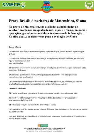 Prova Brasil: descritores de Matemática, 5º ano
Na prova de Matemática, são avaliadas as habilidades de
resolver problemas em quatro temas: espaço e forma, números e
operações, grandezas e medidas e tratamento da informação.
Confira abaixo os descritores para a avaliação do 5º ano
Espaço e forma
D1 Identificar a localização e movimentação de objeto em mapas, croquis e outras representações
gráficas
D2 Identificar propriedades comuns e diferenças entre poliedros e corpos redondos, relacionando
figuras tridimensionais com
suas planificações
D3 Identificar propriedades comuns e diferenças entre figuras bidimensionais pelo número de lados,
pelos tipos de ângulos
D4 Identificar quadriláteros observando as posições relativas entre seus lados (paralelos,
concorrentes, perpendiculares)
D5 Reconhecer a conservação ou modificação de medidas dos lados, do perímetro, da área em
ampliação e/ou redução de figuras poligonais usando malhas quadriculadas
Grandezas e medidas
D6 Estimar a medida de grandezas utilizando unidades de medida convencionais ou não
D7 Resolver problemas significativos utilizando unidades de medida padronizadas como
km/m/cm/mm, kg/g/mg, l/ml
D8 Estabelecer relações entre unidades de medida de tempo
D9 Estabelecer relações entre o horário de início e término e/ou o intervalo da duração de um evento
ou acontecimento
D10 Num problema, estabelecer trocas entre cédulas e moedas do sistema monetário brasileiro em
função de seus valores
 