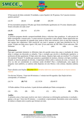 1 Num pacote de balas contendo 10 unidades, o peso líquido é de 49 gramas. Em 5 pacotes teremos
quantos gramas?
(A) 59 (B) 64 (C) 245 (D) 295
2 Uma merendeira preparou 558 pães que foram distribuídos igualmente em 18 cestas. Quantos pães
foram colocados em cada cesta?
(A) 31 (B) 310 (C) 554 (D) 783
Análise
A primeira pergunta aborda a proporcionalidade direta e relaciona duas grandezas. A cada pacote de
balas corresponde o mesmo peso. A soma sucessiva de parcelas é uma solução. Outras aparecerão nas
discussões. Para responder ao segundo item, pode-se fazer uma estimativa, pois só uma das respostas
tem apenas dois algarismos. Para resolvê-la, um meio é agrupar os pães para distribuí-los nas 18
cestas: 10 pães em cada cesta é igual a 180, mais 10 em cada uma, dá 360. Mais 10 em cada uma, 540.
Sobraram 18 - 1 para cada cesta.
Orientações
Para que a garotada interprete os diferentes tipos de questão nessa área, peça a resolução de várias
delas e coloque em discussão as soluções. Veja o exemplo que envolve a distribuição equitativa: a
professora dividiu igualmente 24 lápis entre dois alunos. Quantos lápis cada um recebeu? E se fossem
três meninos? Quatro? À medida que aumenta a quantidade de meninos, diminui a de lápis recebidos.
Quando se trata da operação de divisão, é importante refletir sobre a natureza do resto, se houver: ele
deve ou não ser considerado ou continuar sendo dividido? Para a multiplicação, uma opção de
pergunta: num auditório, as cadeiras estão dispostas em sete fileiras e oito colunas. Quantas cadeiras
há?
Fazer cálculos com frações (Descritor 21) = Identificar diferentes representações de um mesmo número
racional
Um dia tem 24 horas, 1 hora tem 60 minutos e 1 minuto tem 60 segundos. Que fração da hora
corresponde a 35 minutos?
(A) 7/4 (B) 7/12 (C) 35/24 (D) 60/35
18 Pedro adubou 3/4 de sua horta. A parte da horta adubada por Pedro corresponde a
(A) 10% (B) 30% (C) 40% (D) 75%
Análise
A primeira coisa a fazer para resolver este item é selecionar as informações pertinentes à resolução -
apenas a de que 1 hora tem 60 minutos - e considerar a representação fracionária como uma maneira
de indicar a relação entre as partes que formam um todo.
 