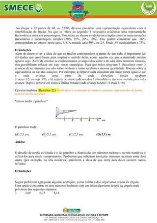 Ao chegar a 35 partes de 60, ou 35/60, deve-se encontrar uma representação equivalente com a
simplificação da fração. No que se refere ao segundo, é necessário relacionar uma representação
fracionária à outra em porcentagem. Para tanto, os alunos estabelecem relações entre as representações
fracionárias e porcentagens simples (50%, 25%, 20%, 10%). Eles podem considerar que 100%
correspondem ao inteiro: nesse caso, 4/4. A metade seria 50%, ou 2/4. Então 3/4 equivaleriam a 75%.
Orientações
Além de desenvolver a ideia de que as frações correspondem a partes de um todo, é importante dar
atividades que contribuam para ampliar o sentido delas, como aquelas em que a meninada precisa
repartir algo. Além de abordar os conhecimentos já adquiridos sobre a divisão entre números naturais,
elas possibilitam colocar em jogo novas estratégias. Peça que todos repartam 5 chocolates entre 3
crianças de tal maneira que não sobre nenhum e todas recebam a mesma quantidade. Discuta sobre a
equivalência ou não das soluções. Por exemplo: a) repartir cada chocolate em cinco partes iguais e dar
a cada criança uma parte de cada chocolate (todas recebem
3 vezes 1/5, ou seja 3/5); e b) repartir ao meio cada um dos 3 chocolates e dar uma metade para cada
criança. Depois, repartir em cinco a última metade (cada criança recebe 1/2 mais 1/10).
Calcular medidas (Descritor 22) = Identificar a localização de números racionais representados na forma
decimal na reta numérica
Vamos medir o parafuso?
O parafuso mede
(A) 2,1 cm. (B) 2,2 cm. (C) 2,3 cm. (D) 2,5 cm.
Análise
O desafio da tarefa solicitada é o de perceber a disposição dos números racionais na reta numérica e
utilizá-los para medir comprimentos. Problemas que solicitam intercalar números racionais entre dois
dados (por exemplo, na reta numérica) envolvem a ideia de que entre dois deles existem outros
infinitos.
Orientações
Sugira problemas agregando algumas restrições, como limitar a dois algarismos depois da vírgula.
Uma opção é encontrar os dois números decimais com um único algarismo depois da vírgula mais
próximos dos seguintes números:
3 3,05 6,73 8,16
 