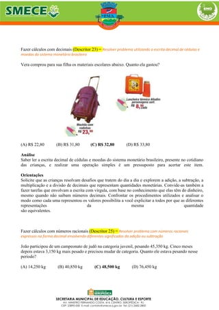 Fazer cálculos com decimais (Descritor 23) = Resolver problema utilizando a escrita decimal de cédulas e
moedas do sistema monetário brasileiro
Vera comprou para sua filha os materiais escolares abaixo. Quanto ela gastou?
(A) R$ 22,80 (B) R$ 31,80 (C) R$ 32,80 (D) R$ 33,80
Análise
Saber ler a escrita decimal de cédulas e moedas do sistema monetário brasileiro, presente no cotidiano
das crianças, e realizar uma operação simples é um pressuposto para acertar este item.
Orientações
Solicite que as crianças resolvam desafios que tratem do dia a dia e explorem a adição, a subtração, a
multiplicação e a divisão de decimais que representam quantidades monetárias. Convide-as também a
fazer tarefas que envolvam a escrita com vírgula, com base no conhecimento que elas têm do dinheiro,
mesmo quando não saibam números decimais. Confrontar os procedimentos utilizados e analisar o
modo como cada uma representou os valores possibilita a você explicitar a todos por que as diferentes
representações da mesma quantidade
são equivalentes.
Fazer cálculos com números racionais (Descritor 25) = Resolver problema com números racionais
expressos na forma decimal envolvendo diferentes significados da adição ou subtração
João participou de um campeonato de judô na categoria juvenil, pesando 45,350 kg. Cinco meses
depois estava 3,150 kg mais pesado e precisou mudar de categoria. Quanto ele estava pesando nesse
período?
(A) 14,250 kg (B) 40,850 kg (C) 48,500 kg (D) 76,450 kg
 