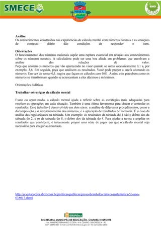 Análise
Os conhecimentos construídos nas experiências de cálculo mental com números naturais e as situações
de contexto diário dão condições de responder o item.
Orientações
O funcionamento dos números racionais supõe uma ruptura essencial em relação aos conhecimentos
sobre os números naturais. A calculadora pode ser uma boa aliada em problemas que envolvam a
análise das relações de valor.
Peça que anotem os números que vão aparecendo no visor quando se soma sucessivamente 0,1 a, por
exemplo, 3,6. Em seguida, peça que analisem os resultados. Você pode propor a tarefa alterando os
números. Em vez de somar 0,1, sugira que façam os cálculos com 0,01. Assim, eles percebem como os
números se transformam quando se acrescentam a eles décimos e milésimos.
Orientações didáticas
Trabalhar estratégias de cálculo mental
Exato ou aproximado, o cálculo mental ajuda a refletir sobre as estratégias mais adequadas para
resolver as operações em cada situação. Também é uma ótima ferramenta para checar e controlar os
resultados. Esse trabalho é desenvolvido em dois eixos: a análise de diferentes procedimentos, como a
decomposição e o arredondamento dos números, e a aplicação de resultados de memória. É o caso da
análise das regularidades na tabuada. Um exemplo: os resultados da tabuada do 4 são o dobro dos da
tabuada do 2, e os da tabuada do 8, o dobro dos da tabuada do 4. Para ajudar a turma a ampliar os
resultados que conhecem, é interessante propor uma série de jogos em que o cálculo mental seja
necessário para chegar ao resultado.
http://revistaescola.abril.com.br/politicas-publicas/prova-brasil-descritores-matematica-5o-ano-
638017.shtml
 