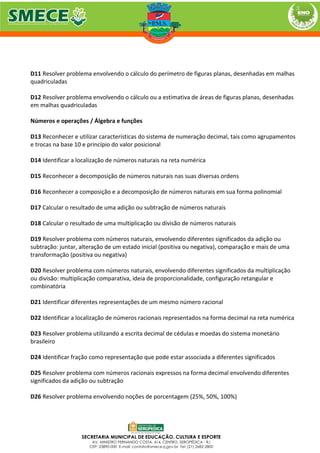 D11 Resolver problema envolvendo o cálculo do perímetro de figuras planas, desenhadas em malhas
quadriculadas
D12 Resolver problema envolvendo o cálculo ou a estimativa de áreas de figuras planas, desenhadas
em malhas quadriculadas
Números e operações / Álgebra e funções
D13 Reconhecer e utilizar características do sistema de numeração decimal, tais como agrupamentos
e trocas na base 10 e princípio do valor posicional
D14 Identificar a localização de números naturais na reta numérica
D15 Reconhecer a decomposição de números naturais nas suas diversas ordens
D16 Reconhecer a composição e a decomposição de números naturais em sua forma polinomial
D17 Calcular o resultado de uma adição ou subtração de números naturais
D18 Calcular o resultado de uma multiplicação ou divisão de números naturais
D19 Resolver problema com números naturais, envolvendo diferentes significados da adição ou
subtração: juntar, alteração de um estado inicial (positiva ou negativa), comparação e mais de uma
transformação (positiva ou negativa)
D20 Resolver problema com números naturais, envolvendo diferentes significados da multiplicação
ou divisão: multiplicação comparativa, ideia de proporcionalidade, configuração retangular e
combinatória
D21 Identificar diferentes representações de um mesmo número racional
D22 Identificar a localização de números racionais representados na forma decimal na reta numérica
D23 Resolver problema utilizando a escrita decimal de cédulas e moedas do sistema monetário
brasileiro
D24 Identificar fração como representação que pode estar associada a diferentes significados
D25 Resolver problema com números racionais expressos na forma decimal envolvendo diferentes
significados da adição ou subtração
D26 Resolver problema envolvendo noções de porcentagem (25%, 50%, 100%)
 