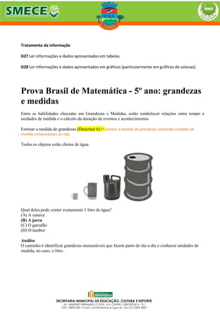 Tratamento da informação
D27 Ler informações e dados apresentados em tabelas
D28 Ler informações e dados apresentados em gráficos (particularmente em gráficos de colunas)
Prova Brasil de Matemática - 5º ano: grandezas
e medidas
Entre as habilidades checadas em Grandezas e Medidas, estão estabelecer relações entre tempo e
unidades de medida e o cálculo da duração de eventos e acontecimentos.
Estimar a medida de grandezas (Descritor 6) = Estimar a medida de grandezas utilizando unidades de
medida convencionais ou não
Todos os objetos estão cheios de água.
Qual deles pode conter exatamente 1 litro de água?
(A) A caneca
(B) A jarra
(C) O garrafão
(D) O tambor
Análise
O caminho é identificar grandezas mensuráveis que fazem parte do dia a dia e conhecer unidades de
medida, no caso, o litro.
 