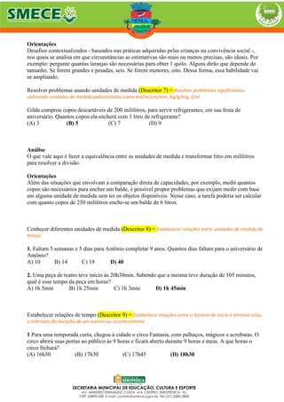 Orientações
Desafios contextualizados - baseados nas práticas adquiridas pelas crianças na convivência social -,
nos quais se analisa em que circunstâncias as estimativas são mais ou menos precisas, são ideais. Por
exemplo: pergunte quantas laranjas são necessárias para obter 1 quilo. Alguns dirão que depende do
tamanho. Se forem grandes e pesadas, seis. Se forem menores, oito. Dessa forma, essa habilidade vai
se ampliando.
Resolver problemas usando unidades de medida (Descritor 7) = Resolver problemas significativos
utilizando unidades de medida padronizadas como km/m/cm/mm, kg/g/mg, l/ml
Gilda comprou copos descartáveis de 200 mililitros, para servir refrigerantes, em sua festa de
aniversário. Quantos copos ela encherá com 1 litro de refrigerante?
(A) 3 (B) 5 (C) 7 (D) 9
Análise
O que vale aqui é fazer a equivalência entre as unidades de medida e transformar litro em mililitros
para resolver a divisão.
Orientações
Além das situações que envolvam a comparação direta de capacidades, por exemplo, medir quantos
copos são necessários para encher um balde, é possível propor problemas que exijam medir com base
em alguma unidade de medida sem ter os objetos disponíveis. Nesse caso, a tarefa poderia ser calcular
com quanto copos de 250 mililitros enche-se um balde de 6 litros.
Conhecer diferentes unidades de medida (Descritor 8) = Estabelecer relações entre unidades de medida de
tempo
1. Faltam 5 semanas e 5 dias para Antônio completar 9 anos. Quantos dias faltam para o aniversário de
Antônio?
A) 10 B) 14 C) 19 D) 40
2. Uma peça de teatro teve início às 20h30min. Sabendo que a mesma teve duração de 105 minutos,
qual é esse tempo da peça em horas?
A) 1h 5min B) 1h 25min C) 1h 3min D) 1h 45min
Estabelecer relações de tempo (Descritor 9) = Estabelecer relações entre o horário de início e término e/ou
o intervalo da duração de um evento ou acontecimento
1 Para uma temporada curta, chegou à cidade o circo Fantasia, com palhaços, mágicos e acrobatas. O
circo abrirá suas portas ao público às 9 horas e ficará aberto durante 9 horas e meia. A que horas o
circo fechará?
(A) 16h30 (B) 17h30 (C) 17h45 (D) 18h30
 