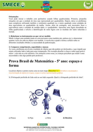 Orientações
Você pode iniciar o trabalho com perímetros usando folhas quadriculadas. Primeiro, proponha
situações em que a unidade de área seja representada por quadradinho. Depois, deixe os problemas
mais complexos utilizando também o centímetro quadrado ou o metro quadrado como unidades de
área equivalentes ao quadradinho da malha. Assim, além da contagem, será necessário fazer a
equivalência entre a unidade de medida dada e o quadradinho. Apresente uma figura desenhada na
folha quadriculada e solicite a identificação de outra figura com as medidas dos lados reduzidas à
metade.
1. Relacionar os instrumentos ao que vai ser medido
Medir é eleger uma unidade (tanto as convencionais como também pés, palmos etc.) e determinar
quantas vezes ela cabe no objeto a ser medido. A escola deve ajudar a turma a refletir sobre os
diferentes resultados obtidos e a necessidade de padronização.
2. Comparar comprimento, capacidades e massas
Às vezes, problemas envolvem a medição de objetos que não podem ser deslocados, o que impede que
sejam colocados lado a lado para uma comparação. Por exemplo,desafiar a classe a saber qual porta é
maior - a da sala ou a do refeitório. Em situações como essas, as crianças percebem que medir é uma
necessidade e não algo pedido pelo professor.
Prova Brasil de Matemática - 5º ano: espaço e
forma
Localizar objetos e pontos numa cena ou num mapa (Descritor 1) = Identificar a localização e
movimentação de objeto em mapas, croquis e outras representações gráficas
1. O brinquedo preferido de João está no seu lado esquerdo. Qual é o brinquedo preferido do João?
a) Peteca b) Pipa c) Bola d) Bicicleta
 