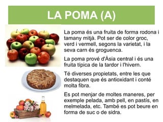 LA POMA (A)
  La poma és una fruita de forma rodona i
  tamany mitjà. Pot ser de color groc,
  verd i vermell, segons la varietat, i la
  seva carn és groguenca.
  La poma prové d'Àsia central i és una
  fruita típica de la tardor i l'hivern.
  Té diverses propietats, entre les que
  destaquen que és antioxidant i conté
  molta fibra.
  Es pot menjar de moltes maneres, per
  exemple pelada, amb pell, en pastís, en
  melmelada, etc. També es pot beure en
  forma de suc o de sidra.
 