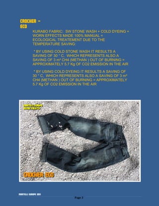 CROCKER -
 ECO
            KURABO FABRIC: SW STONE WASH + COLD DYEING +
            WORN EFFECTS MADE 100% MANUAL =
            ECOLOGICAL TREATEMENT DUE TO THE
            TEMPERATURE SAVING:

            * BY USING COLD STONE WASH IT RESULTS A
            SAVING OF 30 ° C, WHICH REPRESENTS ALSO A
            SAVING OF 3 m³ CH4 (METHAN ) OUT OF BURNING =
            APPROXIMATELY 5.7 Kg OF CO2 EMISSION IN THE AIR

            * BY USING COLD DYEING IT RESULTS A SAVING OF
            30 ° C, WHICH REPRESENTS ALSO A SAVING OF 3 m³
            CH4 (METHAN ) OUT OF BURNING = APPROXIMATELY
            5.7 Kg OF CO2 EMISSION IN THE AIR




Martelli Europe 2011
                                Page 3
 
