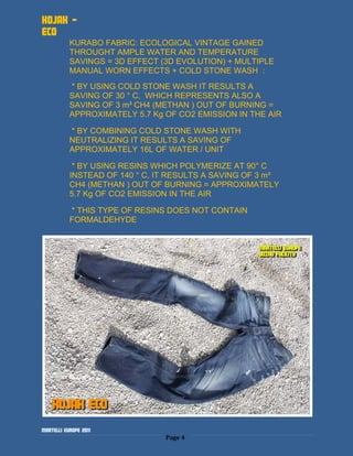 KOJAK -
ECO
           KURABO FABRIC: ECOLOGICAL VINTAGE GAINED
           THROUGHT AMPLE WATER AND TEMPERATURE
           SAVINGS = 3D EFFECT (3D EVOLUTION) + MULTIPLE
           MANUAL WORN EFFECTS + COLD STONE WASH :
           * BY USING COLD STONE WASH IT RESULTS A
           SAVING OF 30 ° C, WHICH REPRESENTS ALSO A
           SAVING OF 3 m³ CH4 (METHAN ) OUT OF BURNING =
           APPROXIMATELY 5.7 Kg OF CO2 EMISSION IN THE AIR

           * BY COMBINING COLD STONE WASH WITH
           NEUTRALIZING IT RESULTS A SAVING OF
           APPROXIMATELY 16L OF WATER / UNIT

            * BY USING RESINS WHICH POLYMERIZE AT 90° C
           INSTEAD OF 140 ° C, IT RESULTS A SAVING OF 3 m³
           CH4 (METHAN ) OUT OF BURNING = APPROXIMATELY
           5.7 Kg OF CO2 EMISSION IN THE AIR

           * THIS TYPE OF RESINS DOES NOT CONTAIN
           FORMALDEHYDE




Martelli Europe 2011
                                Page 4
 