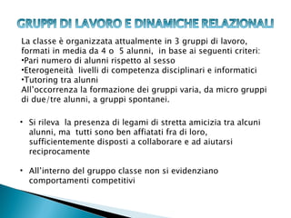 La classe è organizzata attualmente in 3 gruppi di lavoro,
formati in media da 4 o 5 alunni, in base ai seguenti criteri:
•Pari numero di alunni rispetto al sesso
•Eterogeneità livelli di competenza disciplinari e informatici
•Tutoring tra alunni
All’occorrenza la formazione dei gruppi varia, da micro gruppi
di due/tre alunni, a gruppi spontanei.

• Si rileva la presenza di legami di stretta amicizia tra alcuni
  alunni, ma tutti sono ben affiatati fra di loro,
  sufficientemente disposti a collaborare e ad aiutarsi
  reciprocamente

• All’interno del gruppo classe non si evidenziano
  comportamenti competitivi
 
