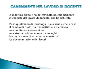 La didattica digitale ha determinato un cambiamento
sostanziale del lavoro di docente, che ha richiesto:

•l’uso quotidiano di tecnologie, sia a scuola che a casa
•il cambio di ruolo, da trasmettitore a mediatore
•una continua ricerca-azione
•una stretta collaborazione tra colleghi
•la condivisione di esperienze e materiali
•La documentazione dei lavori
 
