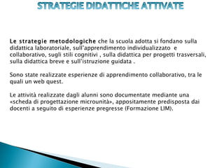 Le strategie metodologiche che la scuola adotta si fondano sulla
didattica laboratoriale, sull’apprendimento individualizzato e
collaborativo, sugli stili cognitivi , sulla didattica per progetti trasversali,
sulla didattica breve e sull’istruzione guidata .

Sono state realizzate esperienze di apprendimento collaborativo, tra le
quali un web quest.

Le attività realizzate dagli alunni sono documentate mediante una
«scheda di progettazione microunità», appositamente predisposta dai
docenti a seguito di esperienze pregresse (Formazione LIM).
 