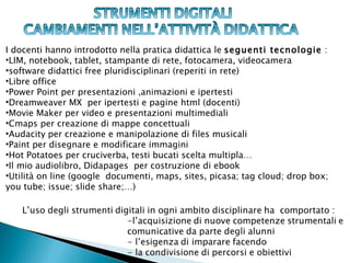 I docenti hanno introdotto nella pratica didattica le seguenti tecnologie :
•LIM, notebook, tablet, stampante di rete, fotocamera, videocamera
•software didattici free pluridisciplinari (reperiti in rete)
•Libre office
•Power Point per presentazioni ,animazioni e ipertesti
•Dreamweaver MX per ipertesti e pagine html (docenti)
•Movie Maker per video e presentazioni multimediali
•Cmaps per creazione di mappe concettuali
•Audacity per creazione e manipolazione di files musicali
•Paint per disegnare e modificare immagini
•Hot Potatoes per cruciverba, testi bucati scelta multipla…
•Il mio audiolibro, Didapages per costruzione di ebook
•Utilità on line (google documenti, maps, sites, picasa; tag cloud; drop box;
you tube; issue; slide share;…)
 