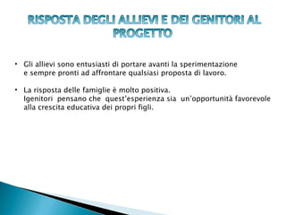 • Gli allievi sono entusiasti di portare avanti la sperimentazione
  e sempre pronti ad affrontare qualsiasi proposta di lavoro.

• La risposta delle famiglie è molto positiva.
  Igenitori pensano che quest’esperienza sia un’opportunità favorevole
  alla crescita educativa dei propri figli.
 