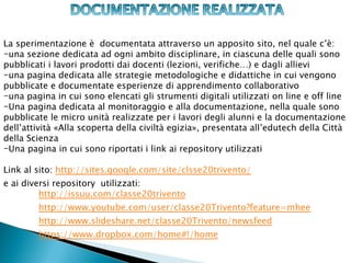 La sperimentazione è documentata attraverso un apposito sito, nel quale c’è:
-una sezione dedicata ad ogni ambito disciplinare, in ciascuna delle quali sono
pubblicati i lavori prodotti dai docenti (lezioni, verifiche…) e dagli allievi
-una pagina dedicata alle strategie metodologiche e didattiche in cui vengono
pubblicate e documentate esperienze di apprendimento collaborativo
-una pagina in cui sono elencati gli strumenti digitali utilizzati on line e off line
-Una pagina dedicata al monitoraggio e alla documentazione, nella quale sono
pubblicate le micro unità realizzate per i lavori degli alunni e la documentazione
dell’attività «Alla scoperta della civiltà egizia», presentata all’edutech della Città
della Scienza
-Una pagina in cui sono riportati i link ai repository utilizzati

Link al sito: http://sites.google.com/site/clsse20trivento/
e ai diversi repository utilizzati:
         http://issuu.com/classe20trivento
        http://www.youtube.com/user/classe20Trivento?feature=mhee
        http://www.slideshare.net/classe20Trivento/newsfeed
        https://www.dropbox.com/home#!/home
 