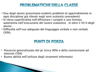 • Due degli alunni presentano evidenti problemi di apprendimento in
  ogni disciplina( già rilevati negli anni scolastici precedenti)
• Si rileva superficialità nell’affrontare i compiti e una limitata
  autonomia nell’esecuzione del lavoro scolastico in oltre il 50 % degli
  alunni.
• Difficoltà nell’uso adeguato del linguaggio verbale e non verbale
  (30%).




• Possesso generalizzato del pc (circa 90%) e della connessione ad
  Internet (70%)
• Buone abilità nell’utilizzo degli strumenti informatici
 