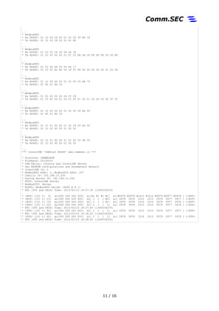 ...
* ModbusRTU
* Rx RS485: 01 10 00 C8 00 01 02 00 00 B6 18
* Tx RS485: 01 10 02 C8 00 01 81 8F
...
* ModbusRTU
* Rx RS485: 01 03 00 C8 00 06 44 36
* Tx RS485: 01 03 0C 00 00 01 F7 C0 A8 0A C8 FF FF FF 00 65 B5
...
* ModbusRTU
* Rx RS485: 01 03 00 64 00 06 84 17
* Tx RS485: 01 03 0C A5 A5 00 1F 97 FF 00 00 00 00 00 01 05 06
...
* ModbusRTU
* Rx RS485: 01 10 00 64 00 01 02 00 00 AE 74
* Tx RS485: 01 90 01 8D C0
...
* ModbusRTU
* Rx RS485: 01 03 00 00 00 06 C5 C8
* Tx RS485: 01 03 0C 00 01 00 01 00 01 00 01 03 D2 03 D2 97 CC
...
* ModbusRTU
* Rx RS485: 01 10 00 00 00 01 02 00 00 A6 50
* Tx RS485: 01 90 01 8D C0
...
* ModbusRTU
* Rx RS485: 01 10 01 90 00 01 02 04 00 A9 00
* Tx RS485: 01 10 02 90 00 01 00 5C
...
* ModbusRTU
* Rx RS485: 01 10 01 90 00 01 02 40 00 9A 00
* Tx RS485: 01 10 02 90 00 01 00 5C
...
*** InterLINK 'CAMILLO ROSSO' www.commsec.it ***
* Platform: CHAMELEON
* Firmware: 20130523
* USB-Serial: Console and InterLINK Server
* Set EEPROM Configurations and Parameters default
* InterLINK ID: 0
* ModbusRTU Addr: 1, ModbusTCP Addr: 247
* Camillo IP: 192.168.10.200
* Syslog Server IP: 192.168.10.254
* HTTP: InterLINK Server
* ModbusTCP: Server
* RS485: ModbusRTU Server [9600 N 8 1]
* RTC [UTC and UNIX] Time: 2013/05/23 18:37:39 [1369334259]
* <EVT> i[0] t[ 0] ao[000 000 000 000] di[#1 #1 #1 #1] ai[#0978 #0978 #1015 #1015 #0979 #0977 #0978 ] </EVT>
* <EVT> i[0] t[ 13] ao[000 000 000 000] di[ 1 1 1 #0] ai[ 0978 0978 1015 1015 0979 0977 0977 ] </EVT>
* <EVT> i[0] t[ 15] ao[000 000 000 000] di[ 1 1 1 #1] ai[ 0978 0978 1016 1015 0979 0977 0978 ] </EVT>
* <STS> i[0] t[ 20] ao[000 000 000 000] di[ 1 1 1 1] ai[ 0978 0978 1015 1015 0979 0977 0978 ] </STS>
* RTC [UTC and UNIX] Time: 2013/05/23 18:37:59 [1369334279]
* <STS> i[0] t[ 40] ao[000 000 000 000] di[ 1 1 1 1] ai[ 0978 0978 1015 1015 0979 0977 0977 ] </STS>
* RTC [UTC and UNIX] Time: 2013/05/23 18:38:20 [1369334300]
* <STS> i[0] t[ 60] ao[000 000 000 000] di[ 1 1 1 1] ai[ 0978 0978 1016 1015 0979 0977 0978 ] </STS>
* RTC [UTC and UNIX] Time: 2013/05/23 18:38:40 [1369334320]
11 / 17
 