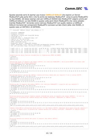 Questa seconda serie di esempi usa invece CAMILLO GIALLO che espone un Server
ModbusTCP sulla porta 502 e che fa anche da Gateway ModbusTCP verso la porta ModbusRTU
su bus RS485. Gli stessi esempi visti per CAMILLO ROSSO lato ModbusTCP valgono anche per
CAMILLO GIALLO. La rete RS485 è questa volta però Client ModbusRTU che viene pilotato
tramite ModbusTCP fornendo come indirizzo ModbusTCP non quello relativo a CAMILLO
GIALLO ma bensì dei componenti ModbusRTU connessi sul lato Client della rete RS485, in
questo caso un DAT3011 di DATEXEL.
*** InterLINK 'CAMILLO GIALLO' www.commsec.it ***
* Platform: CHAMELEON
* Firmware: 20130523
* USB-Serial: Console and InterLINK Server
* InterLINK ID: 0
* ModbusRTU Addr: 1, ModbusTCP Addr: 247
* Camillo IP: 192.168.10.200
* Syslog Server IP: 192.168.10.254
* HTTP: InterLINK Server
* ModbusTCP: Server / ModbusRTU Gateway
* RS485: ModbusRTU Client used by InterLINK and ModbusTCP Gateway [9600 N 8 1]
* RTC [UTC and UNIX] Time: 2013/05/23 17:03:41 [1369328621]
* <EVT> i[0] t[ 0] ao[000 000 000 000] di[#1 #1 #1 #1] ai[#0910 #0980 #0980 #0980 #0980 #0980 #0982 ] </EVT>
* <EVT> i[0] t[ 17] ao[000 000 000 000] di[ 1 1 1 #0] ai[ 0910 0980 0980 0980 0981 0980 0982 ] </EVT>
* <EVT> i[0] t[ 18] ao[000 000 000 000] di[ 1 1 1 #1] ai[ 0910 0980 0980 0980 0981 0980 0982 ] </EVT>
* <STS> i[0] t[ 20] ao[000 000 000 000] di[ 1 1 1 1] ai[ 0910 0980 0980 0980 0980 0980 0981 ] </STS>
Disabilitazione delle funzioni automatiche di trasmissione STATO ed EVENTI
* Console
_WV,0,0,1,0_
_WV,0,0,1,0_
Lettura dei primi 16 registri del modulo DAT3011 con indirizzo ModbusRTU 1 dalla porta RS485 utilizzata come
Client ModbusRTU dal Gateway ModbusTCP
* ModbusTCP Remote_IP: 192.168.10.254
* Rx ModbusTCP: 00 00 00 00 00 06 01 03 00 00 00 10
* Tx RS485: 01 03 00 00 00 10 44 06
* Rx RS485: 01 03 20 00 65 09 00 00 00 30 33 31 31 00 07 00 01 00 64 02 00 02 00 04 00 00 03 00 0A 00 00 00 00 00
00 8D 00
* Tx ModbusTCP: 00 00 00 00 00 23 01 03 20 00 65 09 00 00 00 30 33 31 31 00 07 00 01 00 64 02 00 02 00 04 00 00
03 00 0A 00 00 00 00 00 00
Attivazione delle 3 uscite del DAT3011 tramite scrittura remota del suo registro 9 con il valore 0x0700
* ModbusTCP Remote_IP: 192.168.10.254
* Rx ModbusTCP: 00 00 00 00 00 09 01 10 00 09 00 01 02 07 00
* Tx RS485: 01 10 00 09 00 01 02 07 00 A4 F9
* Rx RS485: 01 10 00 09 00 01 D1 CB
* Tx ModbusTCP: 00 00 00 00 00 06 01 10 00 09 00 01
Rilettura dei 16 registri del modulo DAT3011 con indirizzo ModbusRTU 1 a partire dal suo registro 9
* ModbusTCP Remote_IP: 192.168.10.254
* Rx ModbusTCP: 00 00 00 00 00 06 01 03 00 09 00 10
* Tx RS485: 01 03 00 09 00 10 94 04
* Rx RS485: 01 03 20 07 00 04 00 00 03 00 0A 00 00 00 00 00 00 00 00 00 00 03 0A 03 00 FF FF 06 00 00 00 00 00 00
00 78 E1
* Tx ModbusTCP: 00 00 00 00 00 23 01 03 20 07 00 04 00 00 03 00 0A 00 00 00 00 00 00 00 00 00 00 03 0A 03 00 FF
FF 06 00 00 00 00 00 00 00
Rilettura manuale da Console tramite comando InteLINK dei primi 16 registri del modulo DAT3011 … si noti la
semplicità e la potenza del comando manuale del Gateway InterLINK / ModbusRTU di CAMILLO GIALLO
* Console
_RM,1,0,16_
* Tx RS485: 01 03 00 00 00 10 44 06
* Rx RS485: 01 03 20 00 65 09 00 00 00 30 33 31 31 00 07 00 01 00 64 02 00 07 00 04 00 00 03 00 0A 00 00 00 00 00
00 88 05
_RM,1,0,16,x0065,x0900,x0000,x3033,x3131,x0007,x0001,x0064,x0200,x0700,x0400,x0003,x000A,x0000,x0000,x0000_
Comando InterLINK di attivazione delle uscite 1 e 3 del Modulo DAT3011 impostate dalla parte alta del registro 9
… si noti la semplicità e la potenza del comando manuale del Gateway InterLINK / ModbusRTU di CAMILLO GIALLO
* Console
_WM,1,9,1,X500_
* Tx RS485: 01 10 00 09 00 01 02 05 00 A5 99
* Rx RS485: 01 10 00 09 00 01 D1 CB
_WM,1,9,1,X500_
Rilettura manuale da Console dei primi 16 registri del modulo DAT3011
* Console
_RM,1,0,16_
* Tx RS485: 01 03 00 00 00 10 44 06
* Rx RS485: 01 03 20 00 65 09 00 00 00 30 33 31 31 00 07 00 01 00 64 02 00 05 00 04 00 00 03 00 0A 00 00 00 00 00
00 8B C7
_RM,1,0,16,x0065,x0900,x0000,x3033,x3131,x0007,x0001,x0064,x0200,x0500,x0400,x0003,x000A,x0000,x0000,x0000_
12 / 17
 