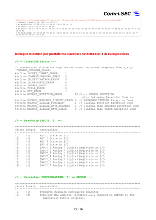 Rilettura via Gateway ModbusTCP dei primi 16 registri del modulo DAT3011 posto sul bus ModbusRTU
* ModbusTCP Remote_IP: 192.168.10.254
* Rx ModbusTCP: 00 00 00 00 00 06 01 03 00 09 00 10
* Tx RS485: 01 03 00 09 00 10 94 04
* Rx RS485: 01 03 20 05 00 04 00 00 03 00 0A 00 00 00 00 00 00 00 00 00 00 03 0A 03 00 FF FF 0E 00 00 00 00 00 00
00 78 5F
* Tx ModbusTCP: 00 00 00 00 00 23 01 03 20 05 00 04 00 00 03 00 0A 00 00 00 00 00 00 00 00 00 00 03 0A 03 00 FF
FF 0E 00 00 00 00 00 00 00
Dettaglio RISORSE per piattaforme hardware CHAMELEON di EurogiDevices
//--- InterLINK Errors ---
// Transmitted with minus sign inside InterLINK packet response like "_-2_"
(COMMAND_UNKNOWN_ERROR)
#define PACKET_FORMAT_ERROR 1
#define COMMAND_UNKNOWN_ERROR 2
#define ID_DESTINATION_ERROR 3
#define ID_RESOURCE_ERROR 4
#define LENGTH_ERROR 5
#define FIELD_ERROR 6
#define RTC_ERROR 7
#define MODBUS_EXCEPTION_ERROR 10 //--- MODBUS EXCEPTION
plus following Exception Code ---
#define MODBUS_RESPONSE_TIMEOUT_ERROR 0 // RESPONSE TIMEOUT Exception Code
#define MODBUS_ILLEGAL_FUNCTION 1 // ILLEGAL FUNCTION Exception Code
#define MODBUS_ILLEGAL_DATA_ADDRESS 2 // ILLEGAL DATA ADDRESS Exception Code
#define MODBUS_ILLEGAL_DATA_VALUE 3 // ILLEGAL DATA VALUE Exception Code
//--- Read-Only INPUTS 'I' ---
--------------------------------------------------------------------------------
offset length description
--------------------------------------------------------------------------------
(0) (1) KEY_1 / Digital Input 1
(1) (1) KEY_2 / Digital Input 2
(2) (1) KEY_3 / Digital Input 3
(3) (1) KEY_4 / Digital Input 4
(4) (1) INPUT_1 / Analog Input 1 Passivi (no pull-up a 10Vdc)
(5) (1) INPUT_2 / Analog Input 2 Passivi (no pull-up a 10Vdc)
(6) (1) INPUT_3 / Analog Input 3 Analog Output su CHAMELEON 2
(7) (1) INPUT_4 / Analog Input 4 Analog Output su CHAMELEON 2
(8) (1) INPUT_5 / Analog Input 5 Attivi (pull-up a 10Vdc)
(9) (1) INPUT_6 / Analog Input 6 Attivi (pull-up a 10Vdc)
(10) (1) INPUT_7 / Analog Input 7 Non presente su CHAMELEON 2
//--- Persistent CONFIGURATIONS 'C' on EEPROM ---
--------------------------------------------------------------------------------
offset length description
--------------------------------------------------------------------------------
(0) (1) Products Hardware Configured (0xA5A5)
(1) (3) Ethernet MAC Address (progressively changed on EEPROM in the
laboratory before shipping,
13 / 17
 