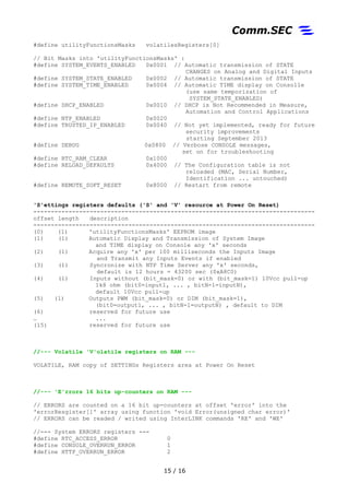#define utilityFunctionsMasks volatilesRegisters[0]
// Bit Masks into 'utilityFunctionsMasks' :
#define SYSTEM_EVENTS_ENABLED 0x0001 // Automatic transmission of STATE
CHANGES on Analog and Digital Inputs
#define SYSTEM_STATE_ENABLED 0x0002 // Automatic transmission of STATE
#define SYSTEM_TIME_ENABLED 0x0004 // Automatic TIME display on Consolle
(use same temporization of
SYSTEM_STATE_ENABLED)
#define DHCP_ENABLED 0x0010 // DHCP is Not Recommended in Measure,
Automation and Control Applications
#define NTP_ENABLED 0x0020
#define TRUSTED_IP_ENABLED 0x0040 // Not yet implemented, ready for future
security improvements
starting September 2013
#define DEBUG 0x0800 // Verbose CONSOLE messages,
set on for troubleshooting
#define RTC_RAM_CLEAR 0x1000
#define RELOAD_DEFAULTS 0x4000 // The Configuration table is not
reloaded (MAC, Serial Number,
Identification ... untouched)
#define REMOTE_SOFT_RESET 0x8000 // Restart from remote
'S'ettings registers defaults ('S' and 'V' resource at Power On Reset)
--------------------------------------------------------------------------------
offset length description
--------------------------------------------------------------------------------
(0) (1) 'utilityFunctionsMasks' EEPROM image
(1) (1) Automatic Display and Transmission of System Image
and TIME display on Console any 'x' seconds
(2) (1) Acquire any 'x' per 100 milliseconds the Inputs Image
and Transmit any Inputs Events if enabled
(3) (1) Syncronize with NTP Time Server any 'x' seconds,
default is 12 hours = 43200 sec (0xA8C0)
(4) (1) Inputs without (bit_mask=0) or with (bit_mask=1) 10Vcc pull-up
1k8 ohm (bit0=input1, ... , bitN-1=inputN),
default 10Vcc pull-up
(5) (1) Outputs PWM (bit_mask=0) or DIM (bit_mask=1),
(bit0=output1, ... , bitN-1=outputN) , default to DIM
(6) reserved for future use
… ...
(15) reserved for future use
//--- Volatile 'V'olatile registers on RAM ---
VOLATILE, RAM copy of SETTINGs Registers area at Power On Reset
//--- 'E'rrors 16 bits up-counters on RAM ---
// ERRORS are counted on a 16 bit up-counters at offset 'error' into the
'errorResgister[]' array using function 'void Error(unsigned char error)'
// ERRORS can be readed / writed using InterLINK commands 'RE' and 'WE'
//--- System ERRORS registers ---
#define RTC_ACCESS_ERROR 0
#define CONSOLE_OVERRUN_ERROR 1
#define HTTP_OVERRUN_ERROR 2
15 / 17
 