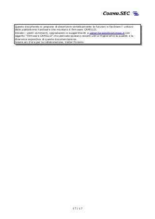 Questo documento si propone di descrivere sinteticamente le funzioni e facilitare l' utilizzo
delle piattaforme hardware che montano il firmware CAMILLO.
Inviate i vostri commenti, segnalazioni e suggerimenti a valter.foresto@commsec.it con
oggetto “Firmware CAMILLO” che pensate possano essere utili a migliorarne la qualità e la
chiarezza espositiva di questa documentazione.
Grazie sin d'ora per la collaborazione, Valter Foresto.
17 / 17
 