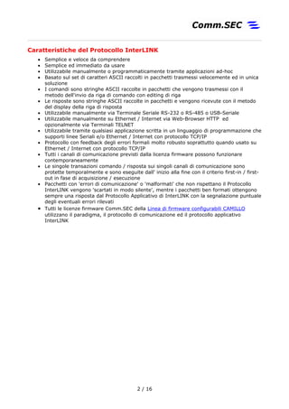 Caratteristiche del Protocollo InterLINK
• Semplice e veloce da comprendere
• Semplice ed immediato da usare
• Utilizzabile manualmente o programmaticamente tramite applicazioni ad-hoc
• Basato sul set di caratteri ASCII raccolti in pacchetti trasmessi velocemente ed in unica
soluzione
• I comandi sono stringhe ASCII raccolte in pacchetti che vengono trasmessi con il
metodo dell'invio da riga di comando con editing di riga
• Le risposte sono stringhe ASCII raccolte in pacchetti e vengono ricevute con il metodo
del display della riga di risposta
• Utilizzabile manualmente via Terminale Seriale RS-232 o RS-485 o USB-Seriale
• Utilizzabile manualmente su Ethernet / Internet via Web-Browser HTTP ed
opzionalmente via Terminali TELNET
• Utilizzabile tramite qualsiasi applicazione scritta in un linguaggio di programmazione che
supporti linee Seriali e/o Ethernet / Internet con protocollo TCP/IP
• Protocollo con feedback degli errori formali molto robusto soprattutto quando usato su
Ethernet / Internet con protocollo TCP/IP
• Tutti i canali di comunicazione previsti dalla licenza firmware possono funzionare
contemporaneamente
• Le singole transazioni comando / risposta sui singoli canali di comunicazione sono
protette temporalmente e sono eseguite dall' inizio alla fine con il criterio first-in / first-
out in fase di acquisizione / esecuzione
• Pacchetti con 'errori di comunicazione' o 'malformati' che non rispettano il Protocollo
InterLINK vengono 'scartati in modo silente', mentre i pacchetti ben formati ottengono
sempre una risposta dal Protocollo Applicativo di InterLINK con la segnalazione puntuale
degli eventuali errori rilevati
• Tutti le licenze firmware Comm.SEC della Linea di firmware configurabili CAMILLO
utilizzano il paradigma, il protocollo di comunicazione ed il protocollo applicativo
InterLINK
2 / 17
 