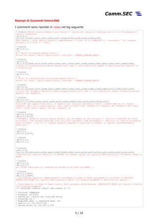Esempi di Comandi InterLINK
I commenti sono riportati in rosso nel log seguente
* Console CAMILLO riporta sempre sulla Console l' origine del canale di comunicazione con cui stà eseguendo l'
attuale transazione
_RI,0,0,11_
_RI,0,0,11,x0001,x0001,x0001,x0001,x03C7,x03D4,x03D4,x03D4,x03D5,x03D4,x03D5_
Read Inputs, i primi quattro registri rappresentano i 4 tasti di un CHAMELEON 1, i successivi 7 gli ingressi
analogici a 10 bits (0...10Vdc)
* Console
_WI,0,0,1,1_
_-2_
Gli Inputs non possono essere scritti !
Errore con causa 2 (dalla tabella Errori InterLINK → COMMAND_UNKNOWN_ERROR)
* Console
_RC,0,0,16_
_RC,0,0,16,xA5A5,x001F,x97FF,x0000,x0000,x0001,x0000,x0001,x436F,x6D6D,x2E53,x4543,x2D54,x6F72,x696E,x6F20_
I valori di Configurazione possono essere letti, per il loro significato vedere la descrizione dei Registri di
Configurazione
* Console
_WC,0,0,1,0_
_-2_
I valori di Configurazione non possono essere scritti !
Errore con causa 2 (dalla tabella Errori InterLINK → COMMAND_UNKNOWN_ERROR)
* Console
_RP,0,0,16_
_RP,0,0,16,x0000,x01F7,xC0A8,x0AC8,xFFFF,xFF00,xC0A8,x0A01,xC0A8,x0AFE,xC0A8,x0AFF,xC1CC,x72E8,x0000,x0000_
I valori dei Parametri operativi possono essere essere letti, per il loro significato vedere la descrizione dei
Registri dei Parametri
* Console
_RP,0,17,12_
_RP,0,17,12,x0000,x0000,x0000,x0000,x0000,x0808,x0808,x0000,x0000,x0050,x01F6,x0202_
InterLINK non legge/scrive più di 16 registri per volta per mantenere ridotti i buffer RAM con cui vengono
scambiati dati con il mondo esterno, così, come in questo caso, essendo 29 i Registri dei Parametri sono stati
letti i primi sedici seguiti poi dai rimanenti 13
* Console
_WP,0,0,1,X1234_
_WP,0,0,1,X1234_
I Parametri operativi possono essere variati, qui ad esempio di stà variando l' indirizzo InterLINK che verrà
utilizzato, come avviene anche per tutti gli altri parametri come ad esempio l' indirizzo IP, SOLO al successivo
Power On Reset … così con il comando seguente leggiamo e riportiamo al default il registro precedentemente
modificato
* Console
_RP,0,0,1_
_RP,0,0,1,x1234_
* Console
_WP,0,0,1,0_
_WP,0,0,1,0_
* Console
_RS,0,0,16_
_RS,0,0,16,x0000,x0014,x0005,xA8C0,xFFFF,xFFFF,x0000,x0000,x0000,x0000,x0000,x0000,x0000,x0000,x0000,x0000_
I Setting sono registri operativi in EEPROM che vengono copiati nei registri RAM Volatiles al successivo Power On
Reset
* Console
_WS,0,0,1,3_
_WS,0,0,1,3_
Quì stiamo impostando la trasmissione automatica di STATO ed EVENTI ...
* Console
_WV,0,0,1,X8000_
_WV,0,0,1,X8000_
… che rendiamo operativi immediatamente richiedendo un Power On Reset programmatico scrivendo la maschera
REMOTE_SOFT_RESET nel registro RAM Volatiles 0 detto 'utilityFunctionsMasks' e descritto nel seguito …
… viene eseguito il Power On Reset indotto dalla presenza della maschera REMOTE_SOFT_RESET nel registro Volatile
'utilityFunctionsMasks'
*** InterLINK 'CAMILLO GIALLO' www.commsec.it ***
* Platform: CHAMELEON
* Firmware: 20130523
* USB-Serial: Console and InterLINK Server
* InterLINK ID: 0
* ModbusRTU Addr: 1, ModbusTCP Addr: 247
* Camillo IP: 192.168.10.200
* Syslog Server IP: 192.168.10.254
5 / 17
 