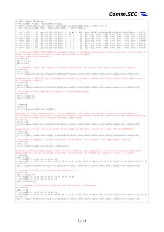 * HTTP: InterLINK Server
* ModbusTCP: Server / ModbusRTU Gateway
* RS485: ModbusRTU Client used by InterLINK and ModbusTCP Gateway [9600 N 8 1]
* RTC [UTC and UNIX] Time: 2013/05/23 13:29:41 [1369315781]
* <EVT> i[0] t[ 0] ao[000 000 000 000] di[#1 #1 #1 #1] ai[#0967 #0980 #0980 #0980 #0980 #0980 #0981 ] </EVT>
* <EVT> i[0] t[ 8] ao[000 000 000 000] di[#0 1 1 1] ai[ 0967 0980 0980 0980 0980 0980 0981 ] </EVT>
* <EVT> i[0] t[ 9] ao[000 000 000 000] di[#1 1 1 1] ai[ 0967 0980 0980 0980 0980 0980 0981 ] </EVT>
* <EVT> i[0] t[ 15] ao[000 000 000 000] di[ 1 1 1 1] ai[#0944 0980 0980 0980 0980 0980 0981 ] </EVT>
* <EVT> i[0] t[ 16] ao[000 000 000 000] di[ 1 1 1 1] ai[#0934 0980 0980 0980 0981 0980 0982 ] </EVT>
* <EVT> i[0] t[ 17] ao[000 000 000 000] di[ 1 1 1 1] ai[#0911 0980 0980 0980 0981 0980 0981 ] </EVT>
* <STS> i[0] t[ 20] ao[000 000 000 000] di[ 1 1 1 1] ai[ 0910 0980 0980 0980 0980 0980 0981 ] </STS>
* <STS> i[0] t[ 40] ao[000 000 000 000] di[ 1 1 1 1] ai[ 0911 0980 0980 0980 0981 0980 0982 ] </STS>
… la maschera REMOTE_SOFT_RESET nel registro Volatile 'utilityFunctionsMasks' è stata riportata a 0 dal Power On
Reset e come si visto si sono attivate le funzionalità richieste.
Ora per comodità le fermiamo …
* Console
_WV,0,0,1,0_
_WV,0,0,1,0_
… e leggiamo i valori dei registri Variables (vedi valori dei registri Settings e Variables nel seguito)
* Console
_RV,0,0,16_
_RV,0,0,16,x0000,x0014,x0005,xA8C0,xFFFF,xFFFF,x0000,x0000,x0000,x0000,x0000,x0000,x0000,x0000,x0000,x0000_
Leggiamo ora i registri che conteggiano gli Errors di sistema invrementando il loro valore (vedi tabella Errori
di sistema più avanti) ...
* Console
_RE,0,0,16_
_RE,0,0,16,x0000,x0000,x0000,x0000,x0000,x0000,x0000,x0000,x0000,x0000,x0000,x0000,x0000,x0000,x0000,x0000_
… scriviamo e poi rileggiamo il registro 2 (HTTP_OVERRUN_ERROR)
* Console
_WE,0,2,1,X1234_
_WE,0,2,1,X1234_
* Console
_RE,0,0,4_
_RE,0,0,4,x0000,x0000,x1234,x0000_
Leggiamo l' intero contenuto dell' LCD di CHAMELEON 1 (il valore nei registri relativi ai caratteri ASCII
attualmente visualizzati dall' LCD sono in formato Little-Endian a causa dell'architettura del processore ospite
sul quale InterLINK scrive e legge in formato Big-Endian)
* Console
_RL,0,0,16_
_RL,0,0,16,x6920,x694C,x6B6E,x2020,x4143,x494D,x4C4C,x204F,x4720,x6169,x6C6C,x206F,x3032,x3331,x3530,x3332_
Leggiamo qui invece i primi 32 bytes (16 registri) dei 64 bytes (32 registri) dell' RTC di CHAMELEON 1
* Console
_RT,0,0,16_
_RT,0,0,16,x3123,x0013,x0523,x0013,x0000,x0000,x0000,x0000,x0000,x0000,x0000,x0000,x0000,x0000,x0000,x0000_
… dovrebbe, rileggendo i 16 registri, risultare evidente in quale byte l' RTC rappresenta i secondi
* Console
_RT,0,0,6_
_RT,0,0,6,x3140,x0013,x0523,x0013,x0000,x0000_
Essendo un CAMILLO GIALLO quello usato in questo momento, sono disponibili le funzioni di Gateway InterLINK /
ModbusRTU che sono qui usate per connettersi ad un DAT3011 di DATEXEL per leggerne i primi 16 registri ...
* Console
_RM,1,0,16_
* Tx RS485: 01 03 00 00 00 10 44 06
* Rx RS485: 01 03 20 00 65 09 00 00 00 30 33 31 31 00 07 00 01 00 64 02 02 07 00 04 00 00 03 00 0A 00 00 00 00 00
00 0A 04
_RM,1,0,16,x0065,x0900,x0000,x3033,x3131,x0007,x0001,x0064,x0202,x0700,x0400,x0003,x000A,x0000,x0000,x0000_
… attuare l' uscita 1 nel byte alto del registro 9 ...
* Console
_WM,1,8,2,0,X200_
* Tx RS485: 01 10 00 08 00 02 04 00 00 02 00 F3 69
* Rx RS485: 01 10 00 08 00 02 C0 0A
_WM,1,8,2,0,X200_
… e rileggendo lo stato dei 16 registri per verificarne l' esecuzione
* Console
_RM,1,0,16_
* Tx RS485: 01 03 00 00 00 10 44 06
* Rx RS485: 01 03 20 00 65 09 00 00 00 30 33 31 31 00 07 00 01 00 64 02 00 02 00 04 00 00 03 00 0A 00 00 00 00 00
00 8D 00
_RM,1,0,16,x0065,x0900,x0000,x3033,x3131,x0007,x0001,x0064,x0200,x0200,x0400,x0003,x000A,x0000,x0000,x0000_
6 / 17
 