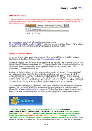 HTTP Web-Services
I comandi InterLINK sono stati dati negli esempi precedenti da Console, ma si può utilizzare un
qualsiasi browser web invece della Console per comandare un Server InterLINK remoto via
HTTP web-services:
Il comando viene scritto nell' URL (nell'immagine di esempio
“http://192.168.10.200/_wm,1,9,1,x100_”) ed inviato premento il tasto Return o F5, si ottiene
una pagina web dal Server InterLINK con la risposta al comando inviato.
Esempi di Comandi Modbus
Per questa dimostrazione viene utilizzato come Client ModbusTCP e ModbusRTU il software
ComTestPro di BaseBlock Software (http://www.baseblock.com/).
Gli indirizzi ModbusTCP e ModbusRTU sono contenuti nel registro 1 dei Parametri EEPROM che
ha come default il valore esadecimale 0x01F7, in particolare il byte più significativo (default 1)
è l' indirizzo ModbusRTU mentre il meno significativo (default 247 decimale pari a 0xF7
esadecimale) è l' indirizzo ModbusTCP.
Il valore 1 e 247 sono i limiti di indirizzamento del protocollo Modbus ed il firmware CAMILLO
usa nella gestione lato InterLINK il concetto che “qualunque indirizzo nel range 1 … 247 è
sempre considerato un indirizzo Modbus, mentre tutti gli altri (0, 248, … , 65535) possono
essere indirizzi InterLINK” contenuto nel registro 0 dei Parametri EEPROM che ha come default
il valore 0 come indirizzo InterLINK. Questo concetto è utilizzato dal firmware CAMILLO GIALLO
per effettuare il Gateway da InterLINK lato Ethernet a ModbusRTU sul bus RS485.
La documentazione Modbus di riferimento, sia a livello applicativo che a livello di struttura dei
pacchetti TCP che Seriale RS485 che vedremo negli esempi seguenti, è reperibile sul sito
ufficiale http://www.modbus.org/specs.php come “Modbus Specifications and Implementation
Guides” che rappresentano le uniche specifiche ufficiali e pubbliche del protocollo Modbus.
L' obbiettivo di InterLINK nei confronti di Modbus è quello di RENDERE
TRASPARENTE ALL' UTILIZZATORE LE DIFFICOLTA' DI MODBUS come nel prodotto
firmware CAMILLO GIALLO, essendo però Modbus uno standard industriale molto
affermato le versioni CAMILLO ROSSO e CAMILLO GIALLO espongono oltre a
InterLINK tutte le funzionalità Modbus di Client, Server e Gateway come descritto nella
tabella, presentata in precedenza, che ne sintetizza le funzionalità nei confronti di ModbusTCP
7 / 17
 