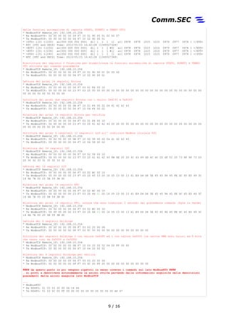 delle funzioni automatiche di reports STATO, EVENTI e TEMPO UTC)
* ModbusTCP Remote_IP: 192.168.10.254
* Rx ModbusTCP: 00 00 00 00 00 09 F7 10 01 90 00 01 02 00 07
* Tx ModbusTCP: 00 00 00 00 00 06 F7 10 02 90 00 01
* <STS> i[0] t[220] ao[000 000 000 000] di[ 1 1 1 1] ai[ 0978 0978 1015 1015 0979 0977 0978 ] </STS>
* RTC [UTC and UNIX] Time: 2013/05/23 16:42:08 [1369327328]
* <EVT> i[0] t[233] ao[000 000 000 000] di[ 1 1 1 #0] ai[ 0978 0978 1015 1015 0979 0977 0978 ] </EVT>
* <EVT> i[0] t[236] ao[000 000 000 000] di[ 1 1 1 #1] ai[ 0978 0978 1015 1015 0979 0977 0978 ] </EVT>
* <STS> i[0] t[240] ao[000 000 000 000] di[ 1 1 1 1] ai[ 0978 0978 1015 1015 0979 0977 0978 ] </STS>
* RTC [UTC and UNIX] Time: 2013/05/23 16:42:28 [1369327348]
Riscrittura del registro 0 Volatiles per disabilitare le funzioni automatiche di reports STATO, EVENTI e TEMPO
UTC attivate dal comando precedente
* ModbusTCP Remote_IP: 192.168.10.254
* Rx ModbusTCP: 00 00 00 00 00 09 F7 10 01 90 00 01 02 00 00
* Tx ModbusTCP: 00 00 00 00 00 06 F7 10 02 90 00 01
Lettura dei primi 16 registri Errors
* ModbusTCP Remote_IP: 192.168.10.254
* Rx ModbusTCP: 00 00 00 00 00 06 F7 03 01 F4 00 10
* Tx ModbusTCP: 00 00 00 00 00 23 F7 03 20 00 00 00 00 00 00 00 00 00 00 00 00 00 00 00 00 00 00 00 00 00 00 00
00 00 00 00 00 00 00 00 00
Scrittura dei primi due registri Errors con i valori 0x4142 e 0x4243
* ModbusTCP Remote_IP: 192.168.10.254
* Rx ModbusTCP: 00 00 00 00 00 0B F7 10 01 F4 00 02 04 41 42 42 43
* Tx ModbusTCP: 00 00 00 00 00 06 F7 10 04 F4 00 02
Rilettura dei primi 16 registri Errors per verifica
* ModbusTCP Remote_IP: 192.168.10.254
* Rx ModbusTCP: 00 00 00 00 00 06 F7 03 01 F4 00 10
* Tx ModbusTCP: 00 00 00 00 00 23 F7 03 20 41 42 42 43 00 00 00 00 00 00 00 00 00 00 00 00 00 00 00 00 00 00 00
00 00 00 00 00 00 00 00 00
Scrittura dei primi 4 caratteri (2 registri) LCD all' indirizzo Modbus iniziale 600
* ModbusTCP Remote_IP: 192.168.10.254
* Rx ModbusTCP: 00 00 00 00 00 0B F7 10 02 58 00 02 04 41 42 42 43
* Tx ModbusTCP: 00 00 00 00 00 06 F7 10 04 58 00 02
Rilettura dei 16 registri LDC
* ModbusTCP Remote_IP: 192.168.10.254
* Rx ModbusTCP: 00 00 00 00 00 06 F7 03 02 58 00 10
* Tx ModbusTCP: 00 00 00 00 00 23 F7 03 20 41 42 42 43 6B 6E 20 20 41 43 49 4D 4C 4C 20 4F 52 20 73 6F 6F 73 20
20 30 32 33 31 35 30 33 32
Lettura dei 16 registri LCD
* ModbusTCP Remote_IP: 192.168.10.254
* Rx ModbusTCP: 00 00 00 00 00 06 F7 03 02 BC 00 10
* Tx ModbusTCP: 00 00 00 00 00 23 F7 03 20 45 53 00 16 05 23 00 13 61 E9 D4 D6 5E 45 45 94 45 FE DC 65 E5 49 3C
14 6A 7E 00 20 5B 59 3B DC
Rilettura dei primi 16 registri RTC
* ModbusTCP Remote_IP: 192.168.10.254
* Rx ModbusTCP: 00 00 00 00 00 06 F7 03 02 BC 00 10
* Tx ModbusTCP: 00 00 00 00 00 23 F7 03 20 46 01 00 16 05 23 00 13 61 E9 D4 D6 5E 45 45 94 45 FE DC 65 E5 49 3C
14 6A 7E 00 20 5B 59 3B DC
Rilettura dei primi 16 registri RTC, notare che sono trascorsi 2 secondi dal precedente comando (byte in verde)
* ModbusTCP Remote_IP: 192.168.10.254
* Rx ModbusTCP: 00 00 00 00 00 06 F7 03 02 BC 00 10
* Tx ModbusTCP: 00 00 00 00 00 23 F7 03 20 46 03 00 16 05 23 00 13 61 E9 D4 D6 5E 45 45 94 45 FE DC 65 E5 49 3C
14 6A 7E 00 20 5B 59 3B DC
Lettura dei 6 registri Holdings
* ModbusTCP Remote_IP: 192.168.10.254
* Rx ModbusTCP: 00 00 00 00 00 06 F7 03 03 20 00 06
* Tx ModbusTCP: 00 00 00 00 00 0F F7 03 0C 00 00 00 00 00 00 00 00 00 00 00 00
Scrittura dei registri Holdings 0 con valore 0x00FF ed 1 con valore 0x0000 (le uscite PWM sono valori ad 8 bits
che vanno così da 0x0000 a 0x00FF)
* ModbusTCP Remote_IP: 192.168.10.254
* Rx ModbusTCP: 00 00 00 00 00 0B F7 10 03 20 00 02 04 00 FF 00 00
* Tx ModbusTCP: 00 00 00 00 00 06 F7 10 04 20 00 02
Rilettura dei 6 registri Holdings per veriica
* ModbusTCP Remote_IP: 192.168.10.254
* Rx ModbusTCP: 00 00 00 00 00 06 F7 03 03 20 00 06
* Tx ModbusTCP: 00 00 00 00 00 0F F7 03 0C 00 FF 00 00 00 00 00 00 00 00 00 00
#### da questo punto in poi vengono ripetuti in senso inverso i comandi sul lato ModbusRTU ####
… si provi a descrivere autonomamente le azioni svolte partendo dalle informazioni acquisite nelle descrizioni
precedenti delle azioni eseguite lato ModbusTCP
...
* ModbusRTU
* Rx RS485: 01 03 03 20 00 06 C4 46
* Tx RS485: 01 03 0C 00 FF 00 00 00 00 00 00 00 00 00 00 A0 67
9 / 17
 