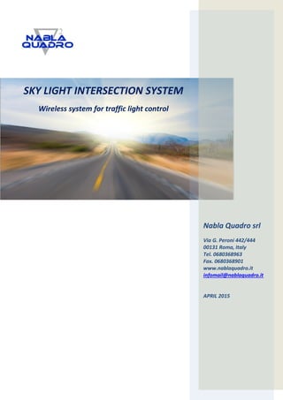 SKY LIGHT INTERSECTION SYSTEM
Wireless system for traffic light control
Nabla Quadro srl
Via G. Peroni 442/444
00131 Roma, Italy
Tel. 0680368963
Fax. 0680368901
www.nablaquadro.it
infomail@nablaquadro.it
APRIL 2015
 