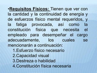 •Requisitos Físicos: Tienen que ver con
la cantidad y la continuidad de energía y
de esfuerzos físico mental requeridos, y
la fatiga provocada, así como la
constitución física que necesita el
empleado para desempeñar el cargo
adecuadamente, los cuales se
mencionarán a continuación:
1.Esfuerzo físico necesario
2.Capacidad visual
3.Destreza o habilidad
4.Constitución física necesaria
 