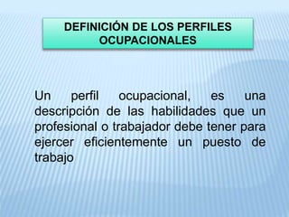 DEFINICIÓN DE LOS PERFILES
OCUPACIONALES
Un perfil ocupacional, es una
descripción de las habilidades que un
profesional o trabajador debe tener para
ejercer eficientemente un puesto de
trabajo
 