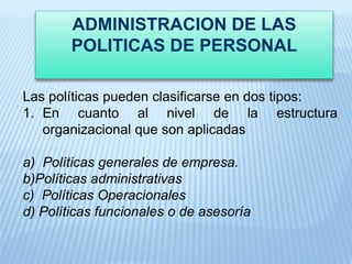 ADMINISTRACION DE LAS
POLITICAS DE PERSONAL
Las políticas pueden clasificarse en dos tipos:
1. En cuanto al nivel de la estructura
organizacional que son aplicadas
a) Políticas generales de empresa.
b)Políticas administrativas
c) Políticas Operacionales
d) Políticas funcionales o de asesoría
 