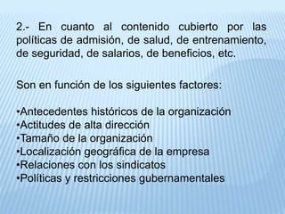2.- En cuanto al contenido cubierto por las
políticas de admisión, de salud, de entrenamiento,
de seguridad, de salarios, de beneficios, etc.
Son en función de los siguientes factores:
•Antecedentes históricos de la organización
•Actitudes de alta dirección
•Tamaño de la organización
•Localización geográfica de la empresa
•Relaciones con los sindicatos
•Políticas y restricciones gubernamentales
 