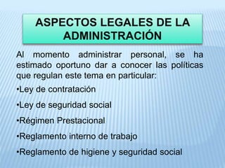 ASPECTOS LEGALES DE LA
ADMINISTRACIÓN
Al momento administrar personal, se ha
estimado oportuno dar a conocer las políticas
que regulan este tema en particular:
•Ley de contratación
•Ley de seguridad social
•Régimen Prestacional
•Reglamento interno de trabajo
•Reglamento de higiene y seguridad social
 