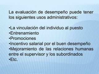La evaluación de desempeño puede tener
los siguientes usos administrativos:
•La vinculación del individuo al puesto
•Entrenamiento
•Promociones
•Incentivo salarial por el buen desempeño
•Mejoramiento de las relaciones humanas
entre el supervisor y los subordinados
•Etc.
 