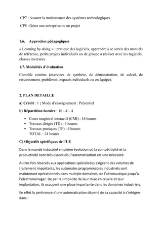CP7 : Assurer la maintenance des systèmes technologiques
CP8 : Gérer une entreprise ou un projet
1.6. Approches pédagogiques
« Learning by doing » : pratique des logiciels, apprendre à se servir des manuels
de référence, petits projets individuels ou de groupe a réaliser avec les logiciels,
classes inversées
1.7. Modalités d’évaluation
Contrôle continu (exercices de synthèse, de démonstration, de calcul, de
raisonnement, problèmes, exposés individuels ou en équipe).
2. PLAN DETAILLE
a) Crédit : 1 ; Mode d’enseignement : Présentiel
b) Répartition horaire : 16 - 4 – 4
 Cours magistral interactif (CMI) : 16 heures
 Travaux dirigés (TD) : 4 heures
 Travaux pratiques (TP) : 4 heures
TOTAL : 24 heures
C) Objectifs spécifiques de l’UE
Dans le monde industriel en pleine évolution où la compétitivité et la
productivité sont très essentiels, l’automatisation est une nécessité.
Autres fois réservés aux applications spécialisées exigeant des volumes de
traitement importants, les automates programmables industriels sont
maintenant opérationnels dans multiple domaines, de l’aéronautique jusqu’à
l’électroménager. De par la simplicité de leur mise en œuvre et leur
implantation, ils occupent une place importante dans les domaines industriels.
En effet la pertinence d’une automatisation dépend de sa capacité à s’intégrer
dans :
 