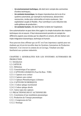 - Un environnement technique, elle doit tenir compte des contraintes
d’ordres techniques ;
- Un contexte économique, les étapes improductives de la vie d’un
système automatisé, par exemple la maintenance, doivent être
raccourcies, rendus plus rationnelles et moins couteuses ; Son
exploitation souple et flexible ; Pour contribuer à une réduction des
coûts globaux de production ;
- Un contexte humain, elle doit faciliter la tâche de l’exploitant.
Une automatisation ne peut donc être jugée à la simple évaluation des moyens
techniques mis en œuvre. Il faut nécessairement prendre en compte les
différents aspects sous-tendus par les objectifs en amont, afin de réaliser une
triple intégration économique, technique et humain.
Nous pouvons donc affirmer que cet EC est d’une importance capitale pour nos
étudiants qui rêvent de travailler dans les Systèmes Automatiser de Production
Industriel ; Car à travers le contenu de cet ouvrage, l’étudiant sera déjà
familiarisé aux systèmes industriels.
CHAPITRE I. GENERALITES SUR LES SYSTEMES AUTOMAISES DE
PRODUCTION
I.1. Introduction
I.2. CAPTEUR
I.2.1. Définition
I.2.2. Caractéristique d’un capteur
I.2.3. CAPTEURS LOGIQUES (Tout Ou Rien : TOR)
I.2.3.1- Capteurs avec contact
I.2.3.2. Capteurs sans contact
I.2.3.3. Capteurs Photoélectriques à distance
I.2.4. CAPTEURS NUMERIQUES
I.2.4.1. Codeur optique incrémental
I.2.4.2. Codeur optique absolu
I.2.5. Autres types des capteurs
I.3. PREACTIONNEURS ET ACTIONNEURS
I.3.1. Constitution d’une installation pneumatique
I.3.2. Production de l’énergie pneumatique
I.3.2.1. Compression de l'air
I.3.2.2. Stockage
 