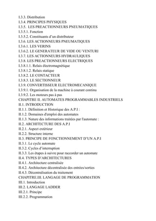 I.3.3. Distribution
I.3.4. PRINCIPES PHYSIQUES
I.3.5. LES PREACTIONNEURS PNEUMATIQUES
I.3.5.1. Fonction
I.3.5.2. Constituants d’un distributeur
I.3.6. LES ACTIONNEURS PNEUMATIQUES
I.3.6.1. LES VERINS
I.3.6.2. LE GENERATEUR DE VIDE OU VENTURI
I.3.7. LES ACTIONNEURS HYDRAULIQUES
I.3.8. LES PREACTIONNEURS ELECTRIQUES
I.3.8.1.1. Relais électromagnétique
I.3.8.1.2. Relais statique
I.3.8.2. LE CONTACTEUR
I.3.8.3. LE SECTIONNEUR
I.3.9. CONVERTISSEUR ELECTROMECANIQUE
I.3.9.1. Organisation de la machine à courant continu
I.3.9.2. Les moteurs pas à pas
CHAPITRE II. AUTOMATES PROGRAMMABLES INDUSTRIELS
II.1. INTRODUCTION
II.1.1. Définition et Historique des A.P.I :
II.1.2. Domaines d'emploi des automates
II.1.3. Nature des informations traitées par l'automate :
II.2. ARCHITECTURE DES A.P.I
II.2.1. Aspect extérieur
II.2.2. Structure interne
II.3. PRINCIPE DE FONCTIONNEMENT D’UN A.P.I
II.3.1. Le cycle automate
II.3.2. Cycles d’interruption
II.3.3. Les étapes à suivre pour raccorder un automate
II.4. TYPES D’ARCHITECTURES
II.4.1. Architecture centralisée
II.4.2. Architecture décentralisée des entrées/sorties
II.4.3. Décentralisation du traitement
CHAPITRE.III. LANGAGE DE PROGRAMMATION
III.1. Introduction
III.2. LANGAGE LADDER
III.2.1. Principe
III.2.2. Programmation
 