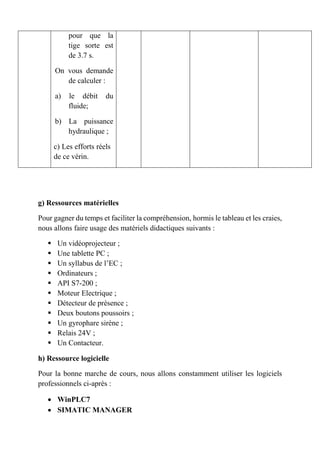 pour que la
tige sorte est
de 3.7 s.
On vous demande
de calculer :
a) le débit du
fluide;
b) La puissance
hydraulique ;
c) Les efforts réels
de ce vérin.
g) Ressources matérielles
Pour gagner du temps et faciliter la compréhension, hormis le tableau et les craies,
nous allons faire usage des matériels didactiques suivants :
 Un vidéoprojecteur ;
 Une tablette PC ;
 Un syllabus de l’EC ;
 Ordinateurs ;
 API S7-200 ;
 Moteur Electrique ;
 Détecteur de présence ;
 Deux boutons poussoirs ;
 Un gyrophare sirène ;
 Relais 24V ;
 Un Contacteur.
h) Ressource logicielle
Pour la bonne marche de cours, nous allons constamment utiliser les logiciels
professionnels ci-après :
 WinPLC7
 SIMATIC MANAGER
 