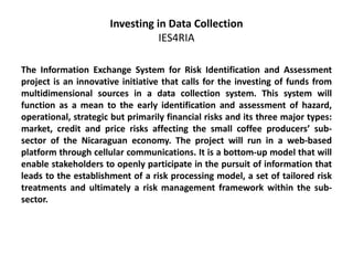 Investing in Data Collection
IES4RIA
The Information Exchange System for Risk Identification and Assessment
project is an innovative initiative that calls for the investing of funds from
multidimensional sources in a data collection system. This system will
function as a mean to the early identification and assessment of hazard,
operational, strategic but primarily financial risks and its three major types:
market, credit and price risks affecting the small coffee producers’ sub-
sector of the Nicaraguan economy. The project will run in a web-based
platform through cellular communications. It is a bottom-up model that will
enable stakeholders to openly participate in the pursuit of information that
leads to the establishment of a risk processing model, a set of tailored risk
treatments and ultimately a risk management framework within the sub-
sector.
 