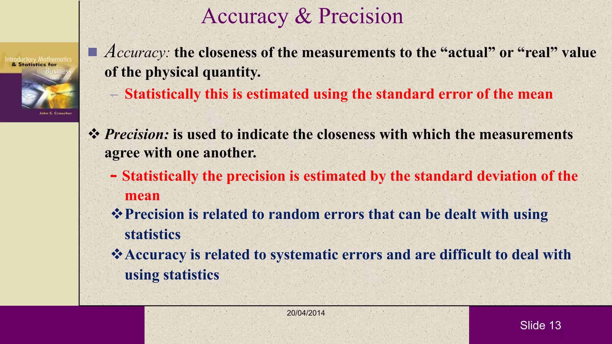 Slide 13
Accuracy & Precision
 Accuracy: the closeness of the measurements to the “actual” or “real” value
of the physical quantity.
– Statistically this is estimated using the standard error of the mean
 Precision: is used to indicate the closeness with which the measurements
agree with one another.
- Statistically the precision is estimated by the standard deviation of the
mean
Precision is related to random errors that can be dealt with using
statistics
Accuracy is related to systematic errors and are difficult to deal with
using statistics
20/04/2014
 