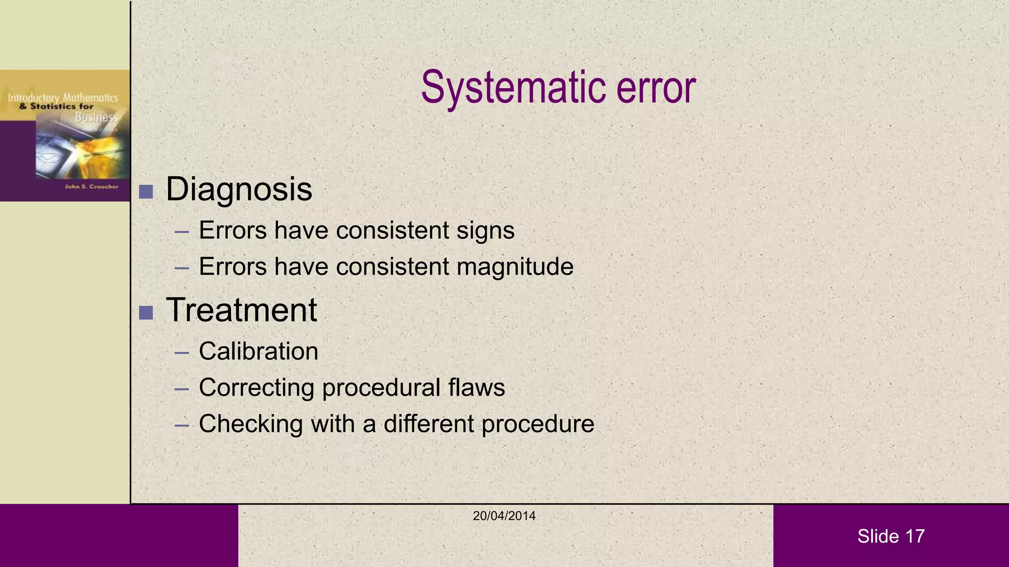 Slide 17
Systematic error
 Diagnosis
– Errors have consistent signs
– Errors have consistent magnitude
 Treatment
– Calibration
– Correcting procedural flaws
– Checking with a different procedure
20/04/2014
 
