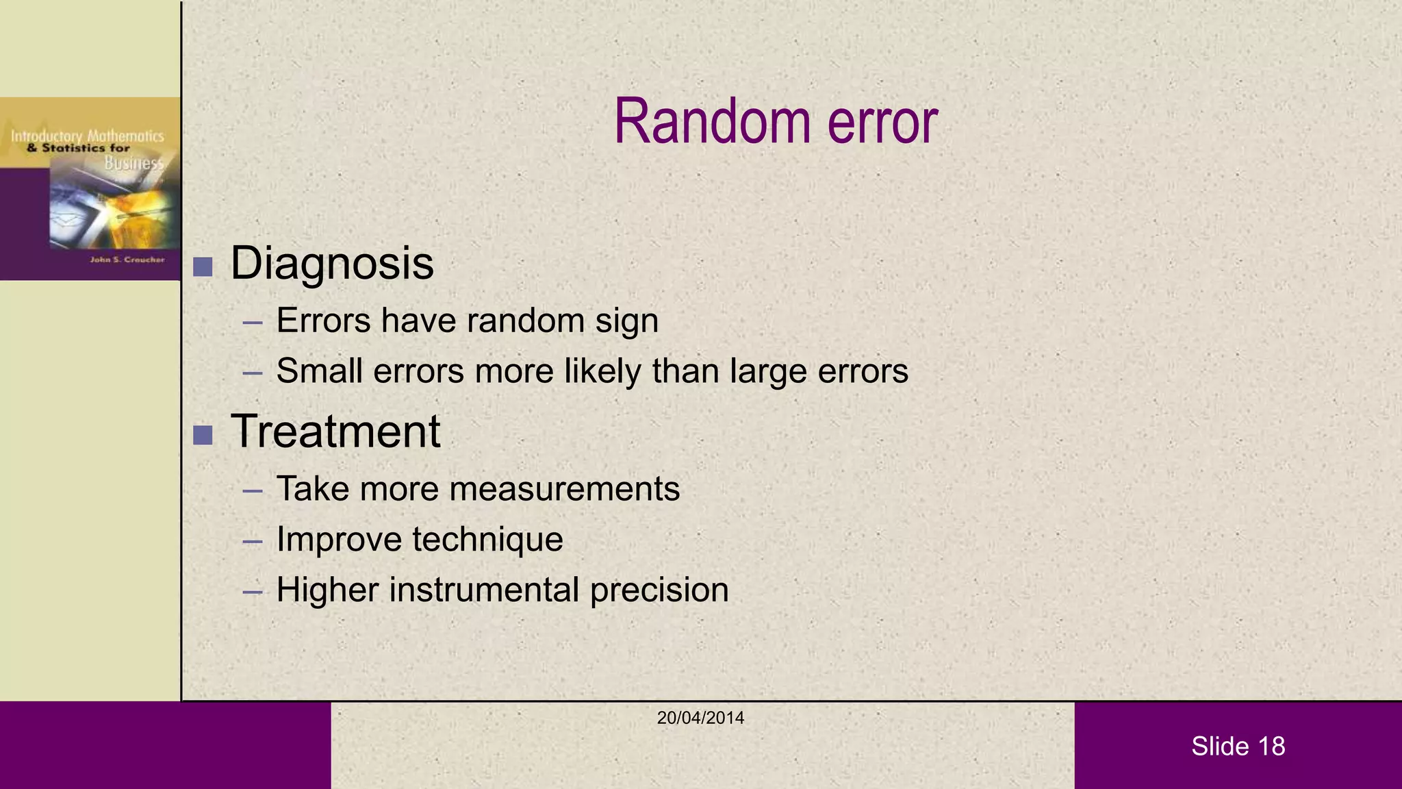 Slide 18
Random error
 Diagnosis
– Errors have random sign
– Small errors more likely than large errors
 Treatment
– Take more measurements
– Improve technique
– Higher instrumental precision
20/04/2014
 